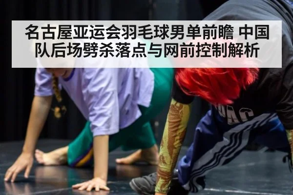 名古屋亚运会羽毛球男单前瞻 中国队后场劈杀落点与网前控制解析