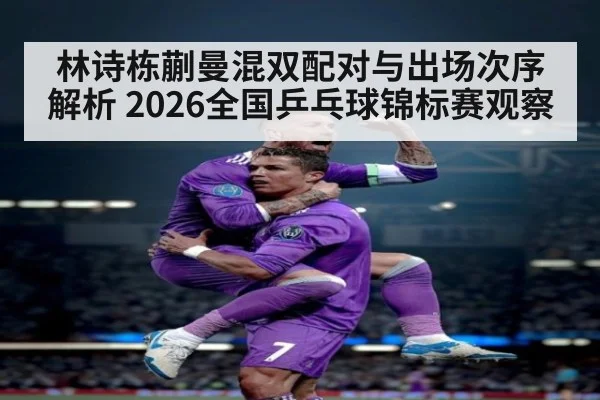 林诗栋蒯曼混双配对与出场次序解析 2026全国乒乓球锦标赛观察